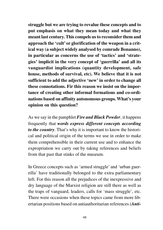 struggle but we are trying to revalue these concepts and to put emphasis on what they mean today and what they ‘meant last century. This compels us to reconsider them and ‘approach the ‘cult’or glorification of the weapon in a crit- ical way (a subject widely analysed by comrade Bonanno), in particular as concerns the use of ‘tactics’ and ‘strate- t in the very concept of ‘guerrilla’ and all its  implications (quantity development, safe house, methods of survival, etc). We believe that it is not sufficient to add the adjective ‘new” in order to change all these connotations. Fir this reason we insist on the impor- tance of creating other informal formations and co-ordi- nations based on affinity autonomous groups. What’s your opinion on this question?  As we sy in the pamphlet Fire and Black Powder. it happens frequently that words express different concepts according 10 the country. That’s why it is important to know the histori- cal and political origin of the terms we use in order to make them comprehensible in their current use and to enhance the expropriation we carry out by taking references and beliefs from that past that stinks of the museum  In Greece concepts such as ‘armed struggle’ and ‘urban guer- nally belonged to the extra parliamentary left. For this reason all the prejudices of the inexpressive and dry language of the Marxist religion are s the traps of vanguard, leaders, calls for ‘mass struggle’, etc.  rilla’ have trads  Il there as well as  There were occasions when these topics came from more I  ertarian positions based on antiauthoritarian references (Anfi  a8 